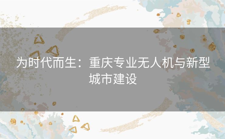为时代而生：重庆专业无人机与新型城市建设