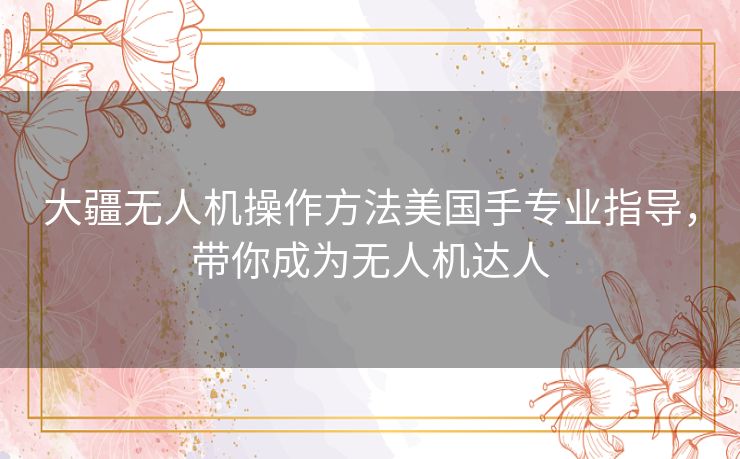 大疆无人机操作方法美国手专业指导，带你成为无人机达人