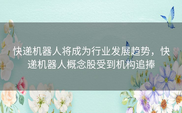 快递机器人将成为行业发展趋势，快递机器人概念股受到机构追捧