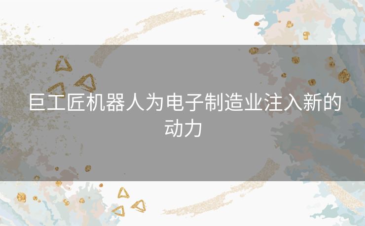 巨工匠机器人为电子制造业注入新的动力
