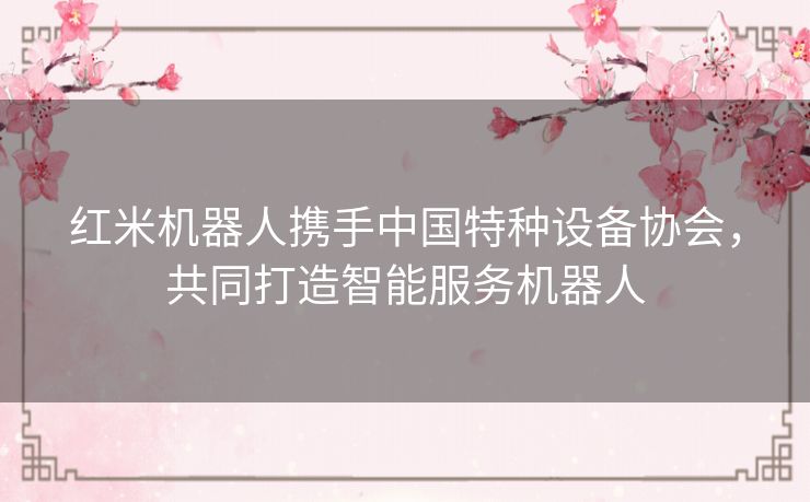 红米机器人携手中国特种设备协会，共同打造智能服务机器人