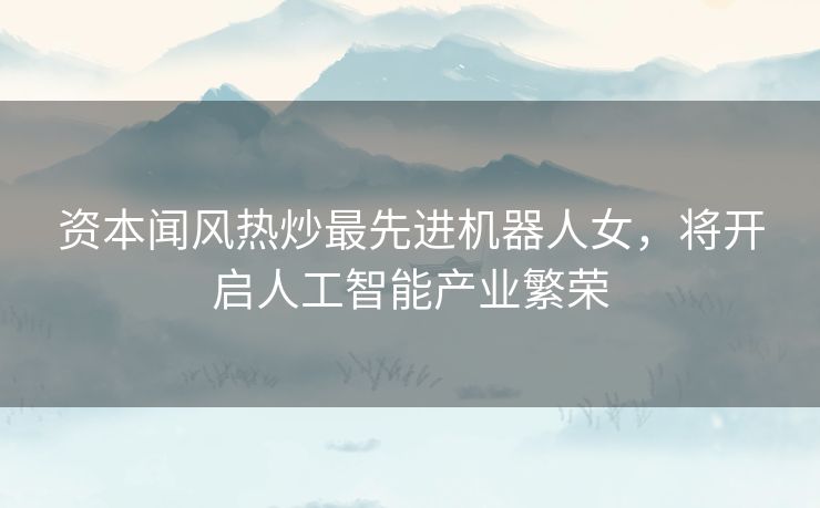 资本闻风热炒最先进机器人女，将开启人工智能产业繁荣