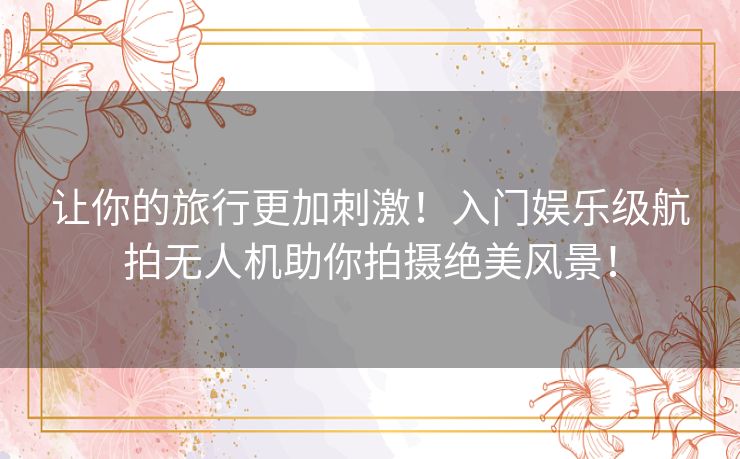 让你的旅行更加刺激！入门娱乐级航拍无人机助你拍摄绝美风景！