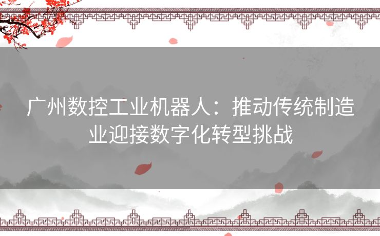 广州数控工业机器人：推动传统制造业迎接数字化转型挑战