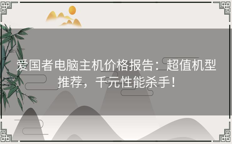 爱国者电脑主机价格报告：超值机型推荐，千元性能杀手！