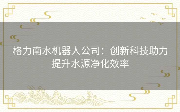 格力南水机器人公司：创新科技助力提升水源净化效率