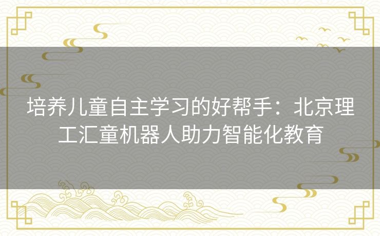 培养儿童自主学习的好帮手：北京理工汇童机器人助力智能化教育