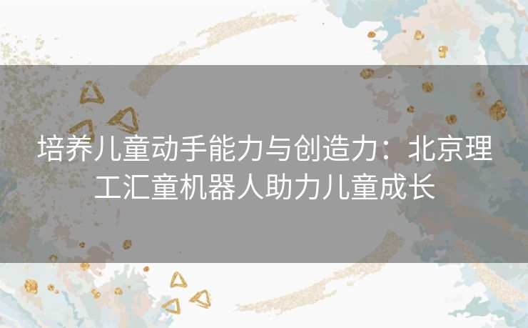 培养儿童动手能力与创造力：北京理工汇童机器人助力儿童成长