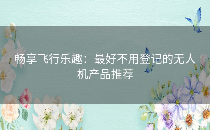 畅享飞行乐趣：最好不用登记的无人机产品推荐