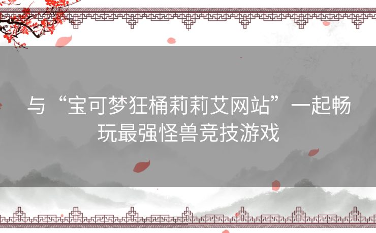 与“宝可梦狂桶莉莉艾网站”一起畅玩最强怪兽竞技游戏