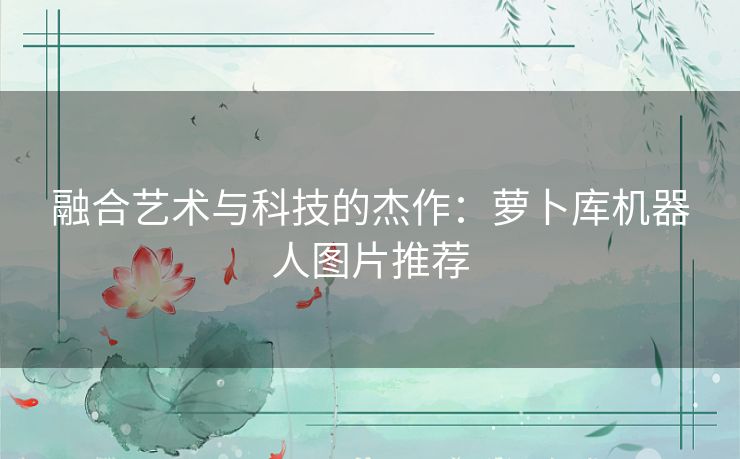 融合艺术与科技的杰作：萝卜库机器人图片推荐