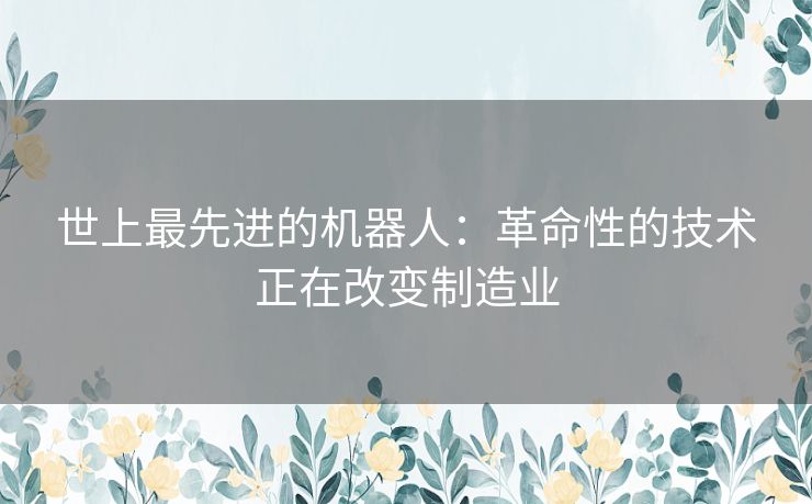 世上最先进的机器人：革命性的技术正在改变制造业