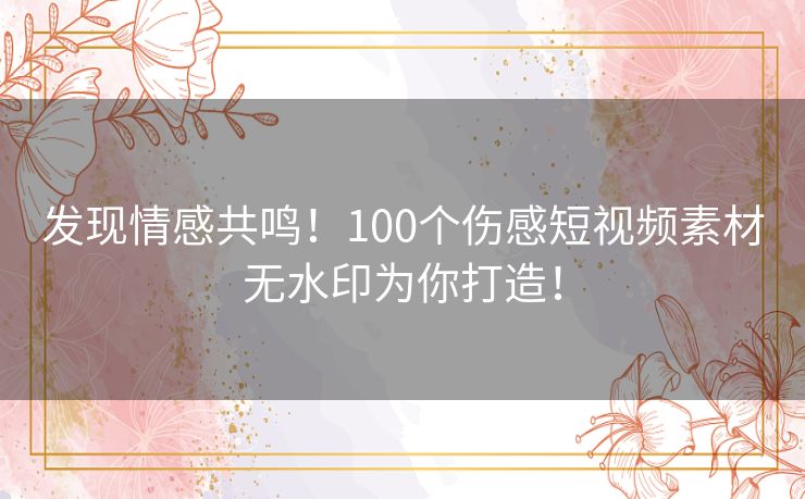 发现情感共鸣！100个伤感短视频素材无水印为你打造！
