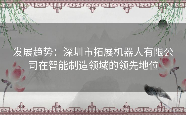 发展趋势：深圳市拓展机器人有限公司在智能制造领域的领先地位