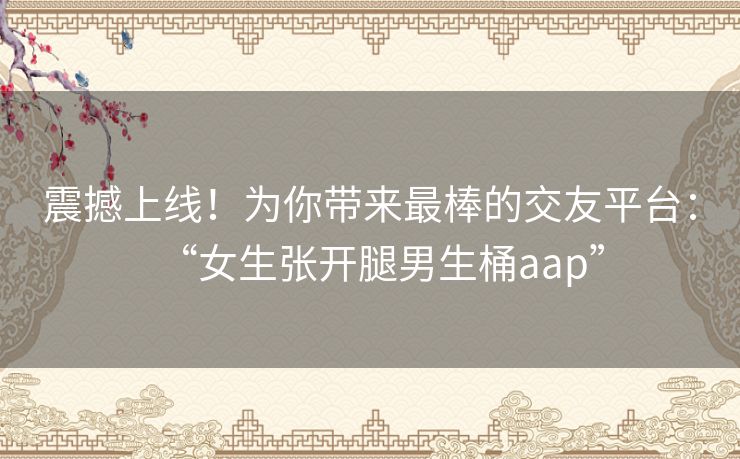 震撼上线！为你带来最棒的交友平台：“女生张开腿男生桶aap”