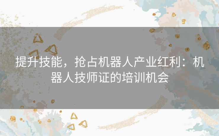 提升技能，抢占机器人产业红利：机器人技师证的培训机会