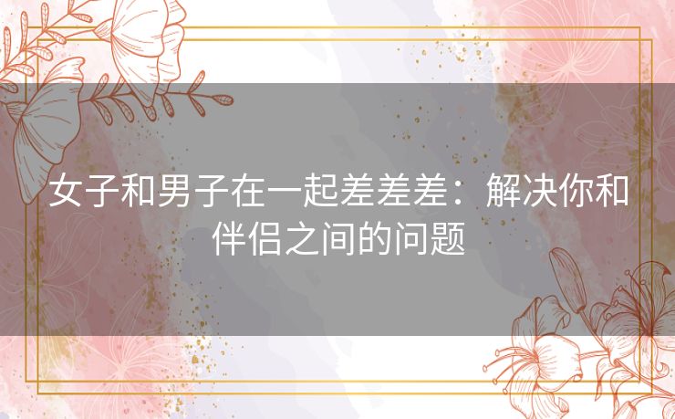 女子和男子在一起差差差：解决你和伴侣之间的问题