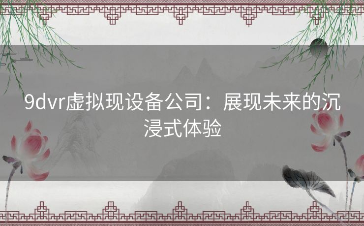 9dvr虚拟现设备公司：展现未来的沉浸式体验