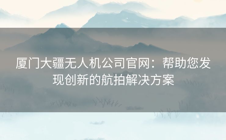 厦门大疆无人机公司官网：帮助您发现创新的航拍解决方案
