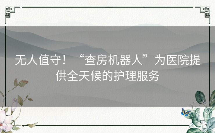 无人值守！“查房机器人”为医院提供全天候的护理服务