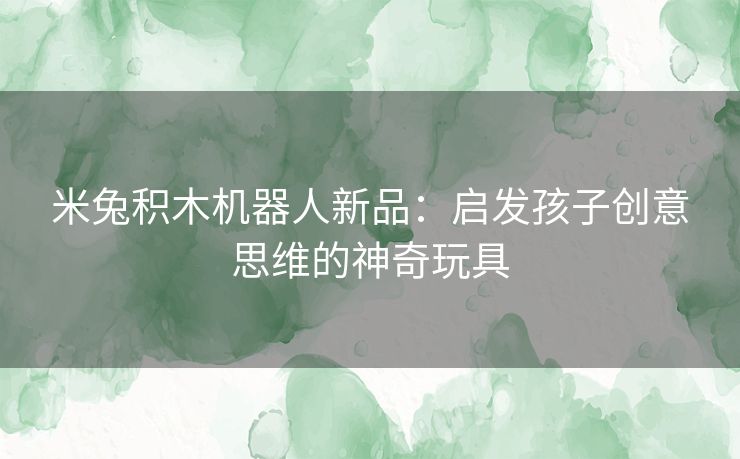 米兔积木机器人新品：启发孩子创意思维的神奇玩具