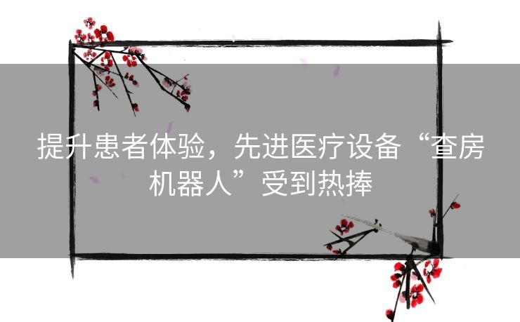 提升患者体验，先进医疗设备“查房机器人”受到热捧