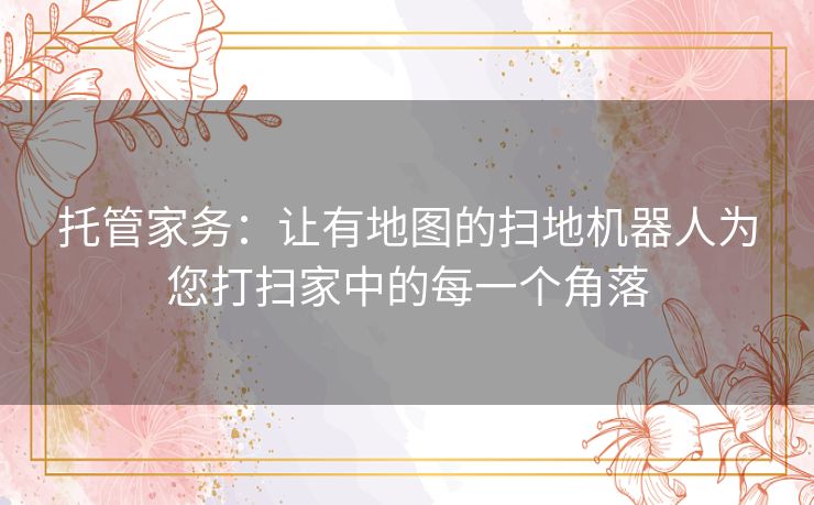 托管家务：让有地图的扫地机器人为您打扫家中的每一个角落