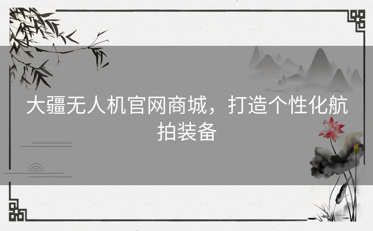 大疆无人机官网商城，打造个性化航拍装备