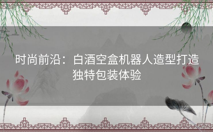 时尚前沿：白酒空盒机器人造型打造独特包装体验
