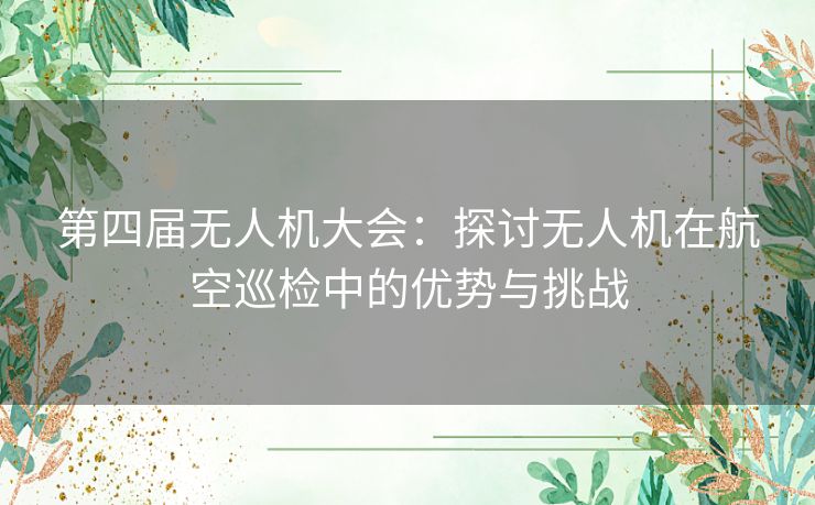 第四届无人机大会：探讨无人机在航空巡检中的优势与挑战