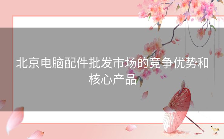 北京电脑配件批发市场的竞争优势和核心产品