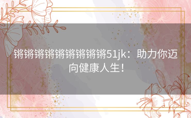 锵锵锵锵锵锵锵锵锵51jk：助力你迈向健康人生！