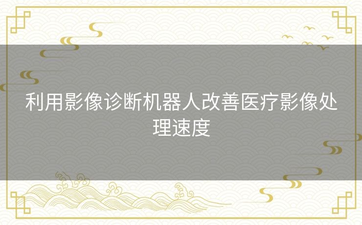 利用影像诊断机器人改善医疗影像处理速度