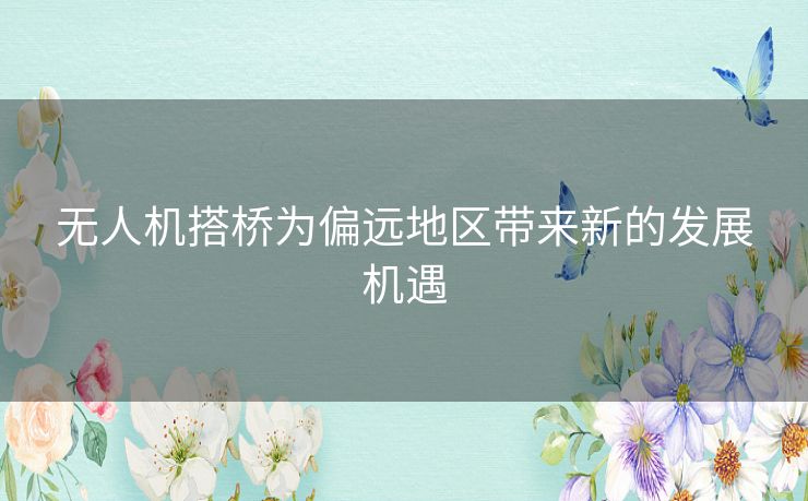 无人机搭桥为偏远地区带来新的发展机遇