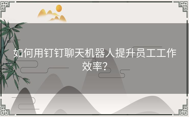 如何用钉钉聊天机器人提升员工工作效率？