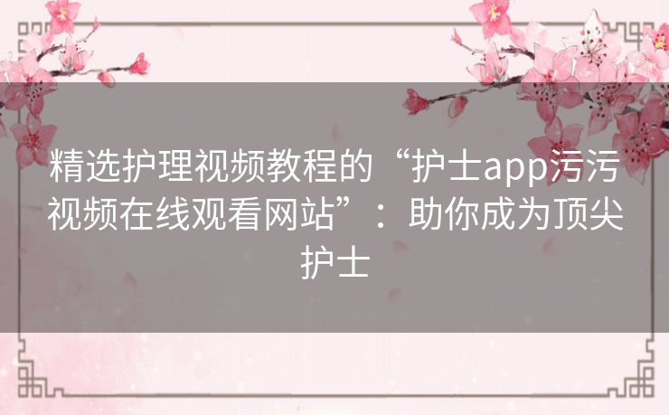 精选护理视频教程的“护士app污污视频在线观看网站”：助你成为顶尖护士