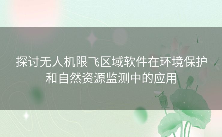 探讨无人机限飞区域软件在环境保护和自然资源监测中的应用