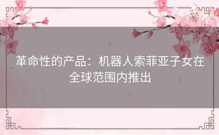 革命性的产品：机器人索菲亚子女在全球范围内推出
