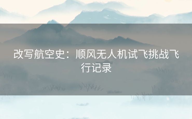 改写航空史：顺风无人机试飞挑战飞行记录