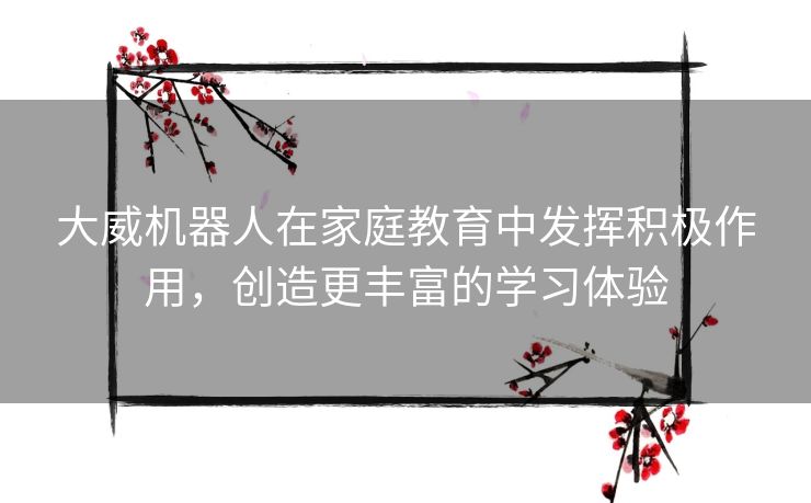 大威机器人在家庭教育中发挥积极作用，创造更丰富的学习体验