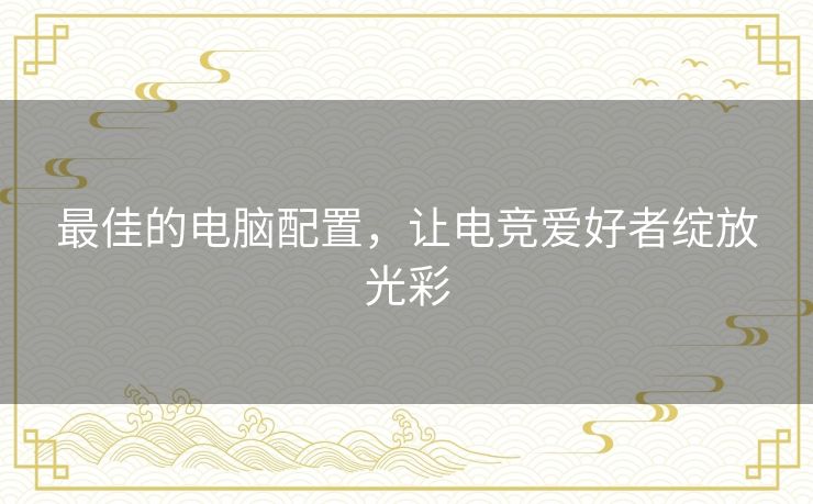 最佳的电脑配置，让电竞爱好者绽放光彩