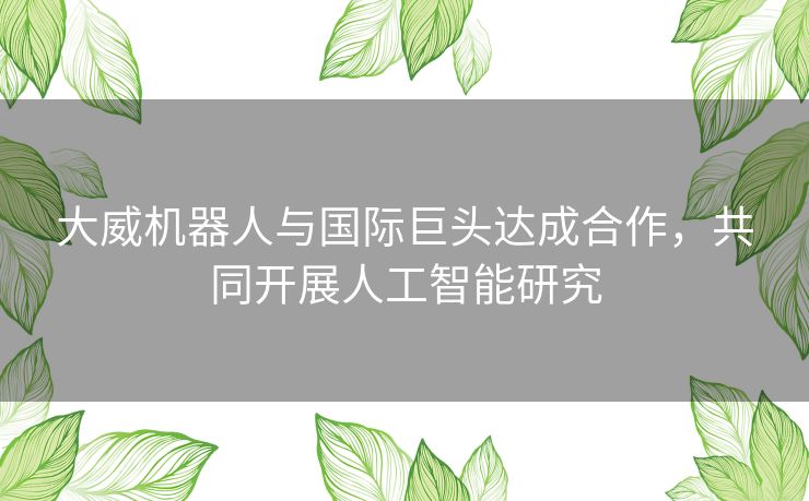 大威机器人与国际巨头达成合作，共同开展人工智能研究