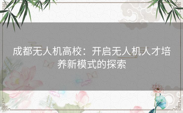 成都无人机高校：开启无人机人才培养新模式的探索