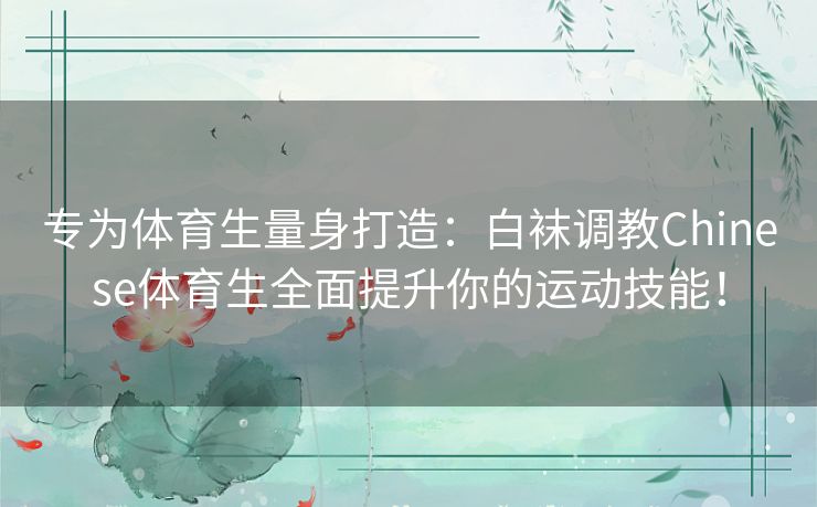 专为体育生量身打造：白袜调教Chinese体育生全面提升你的运动技能！