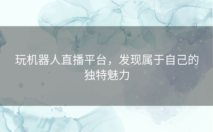 玩机器人直播平台，发现属于自己的独特魅力