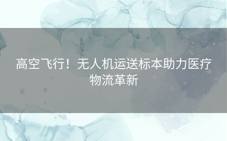 高空飞行！无人机运送标本助力医疗物流革新
