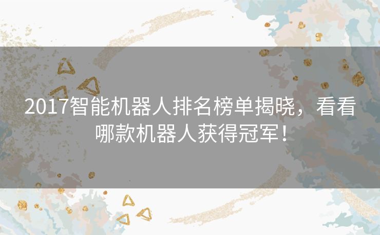 2017智能机器人排名榜单揭晓，看看哪款机器人获得冠军！
