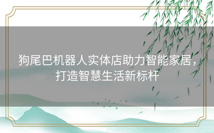 狗尾巴机器人实体店助力智能家居，打造智慧生活新标杆