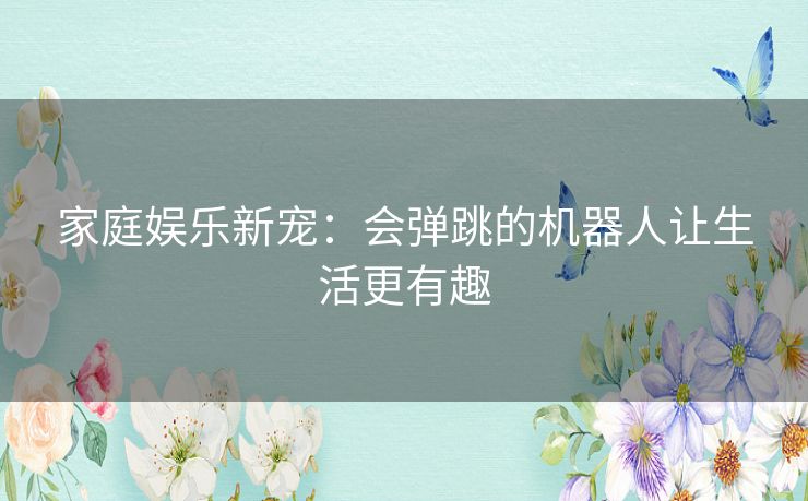 家庭娱乐新宠：会弹跳的机器人让生活更有趣
