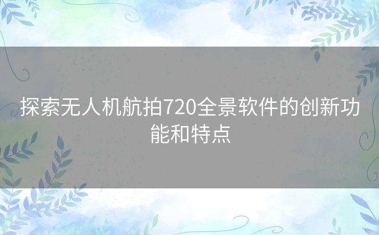 探索无人机航拍720全景软件的创新功能和特点